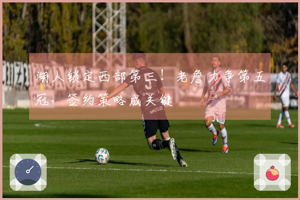 湖人锁定西部第三！老詹力争第五冠，签约策略成关键