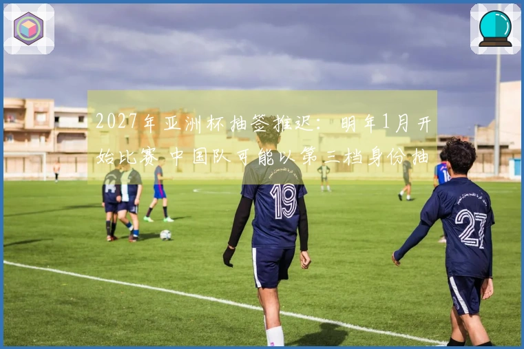 2027年亚洲杯抽签推迟：明年1月开始比赛 中国队可能以第三档身份抽签