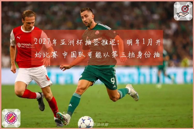 2027年亚洲杯抽签推迟：明年1月开始比赛 中国队可能以第三档身份抽签