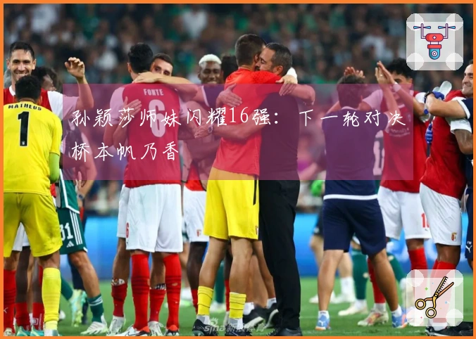 孙颖莎师妹闪耀16强：下一轮对决桥本帆乃香