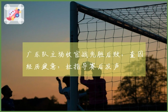 广东队主场收官战先胜后败，奎因经历疲惫，杜指导赛后发声