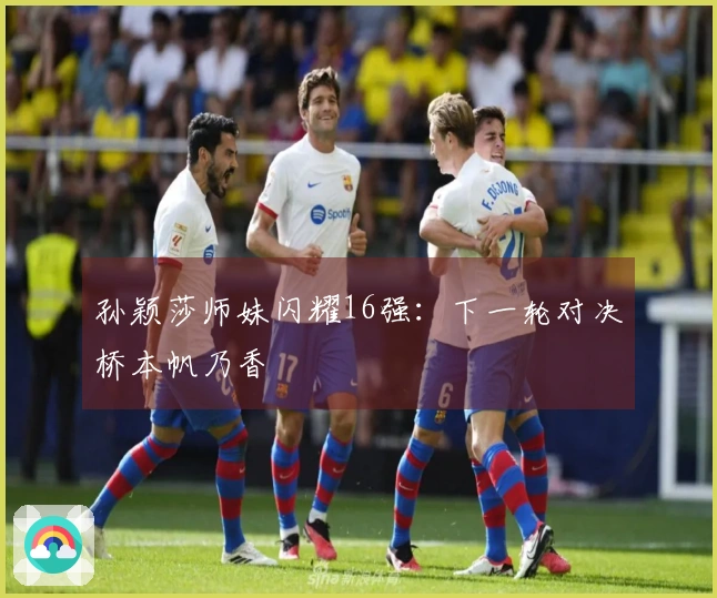 孙颖莎师妹闪耀16强：下一轮对决桥本帆乃香