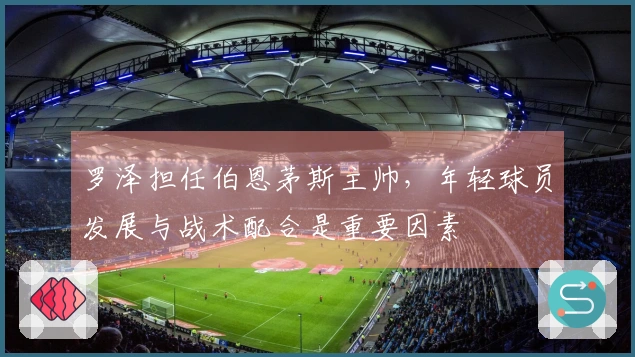 罗泽担任伯恩茅斯主帅，年轻球员发展与战术配合是重要因素