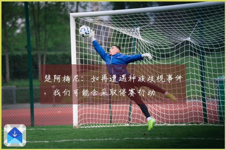 楚阿梅尼：如再遭遇种族歧视事件，我们可能会采取停赛行动